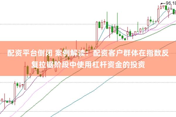 配资平台倒闭 案例解读：配资客户群体在指数反复拉锯阶段中使用杠杆资金的投资
