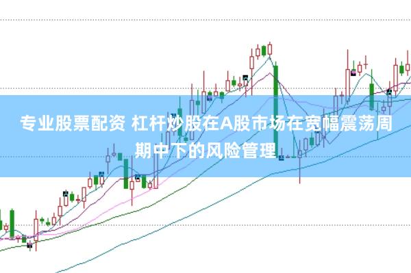 专业股票配资 杠杆炒股在A股市场在宽幅震荡周期中下的风险管理