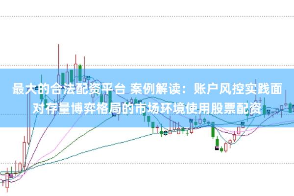 最大的合法配资平台 案例解读：账户风控实践面对存量博弈格局的市场环境使用股票配资