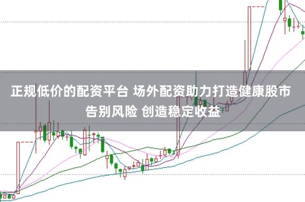 正规低价的配资平台 场外配资助力打造健康股市 告别风险 创造稳定收益
