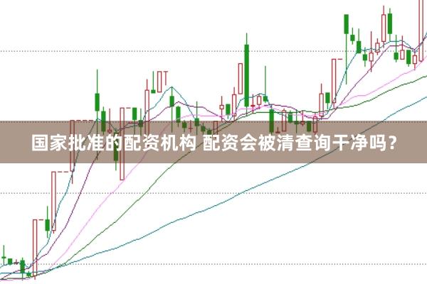 国家批准的配资机构 配资会被清查询干净吗？
