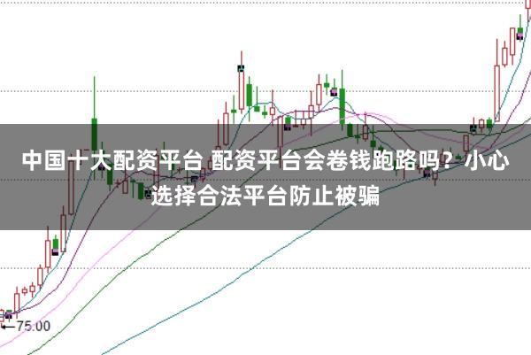 中国十大配资平台 配资平台会卷钱跑路吗？小心选择合法平台防止被骗