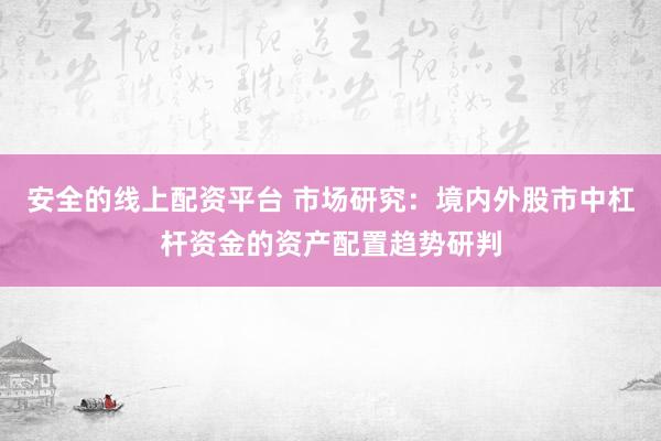 安全的线上配资平台 市场研究：境内外股市中杠杆资金的资产配置趋势研判