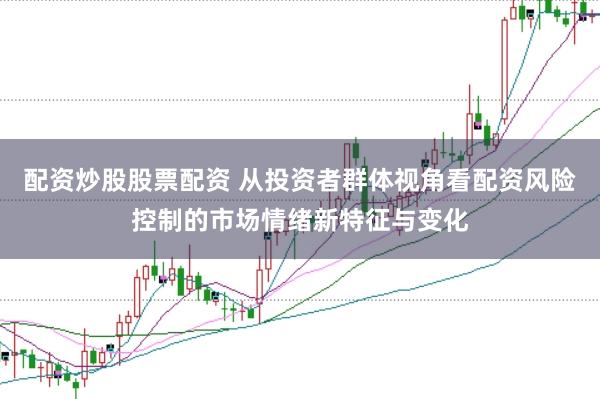配资炒股股票配资 从投资者群体视角看配资风险控制的市场情绪新特征与变化