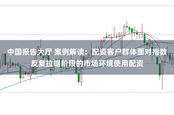 中国报告大厅 案例解读：配资客户群体面对指数反复拉锯阶段的市场环境使用配资