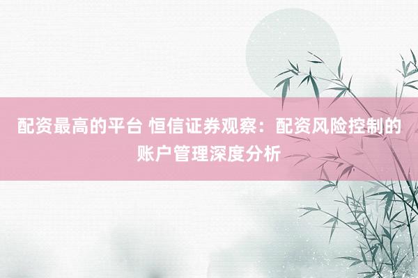 配资最高的平台 恒信证券观察：配资风险控制的账户管理深度分析