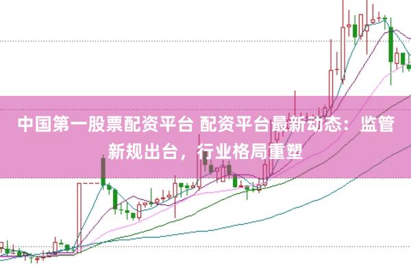 中国第一股票配资平台 配资平台最新动态：监管新规出台，行业格局重塑