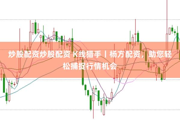 炒股配资炒股配资 K线猎手丨杨方配资，助您轻松捕捉行情机会