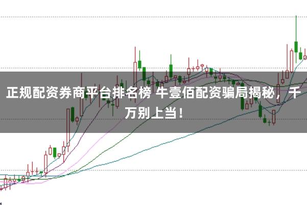 正规配资券商平台排名榜 牛壹佰配资骗局揭秘,千万别上当!