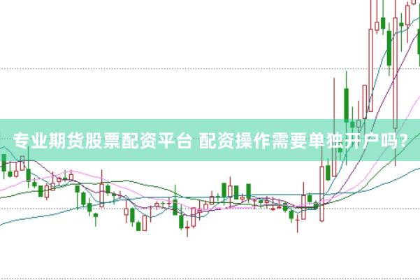 专业期货股票配资平台 配资操作需要单独开户吗？