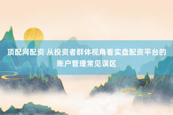 顶配网配资 从投资者群体视角看实盘配资平台的账户管理常见误区
