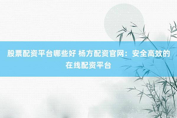 股票配资平台哪些好 杨方配资官网：安全高效的在线配资平台